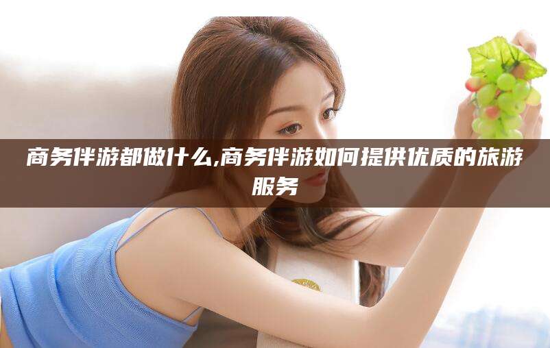 池州商务伴游都做什么,商务伴游如何提供优质的旅游服务