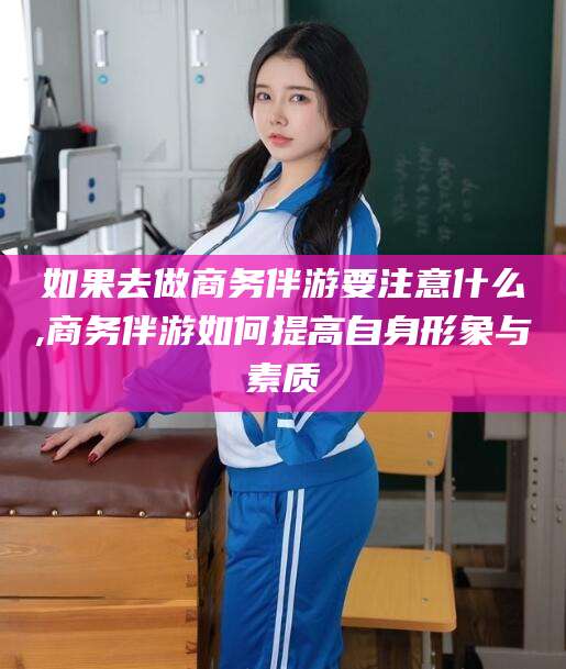 池州如果去做商务伴游要注意什么,商务伴游如何提高自身形象与素质