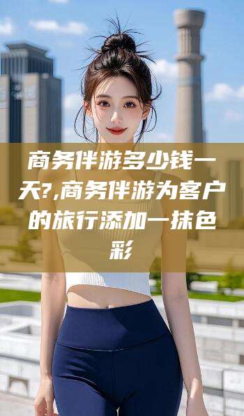 池州商务伴游多少钱一天?,商务伴游为客户的旅行添加一抹色彩