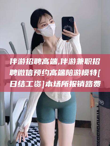 池州伴游招聘高端,伴游兼职招聘微信预约高端陪游模特[日结工资]本场所报销路费