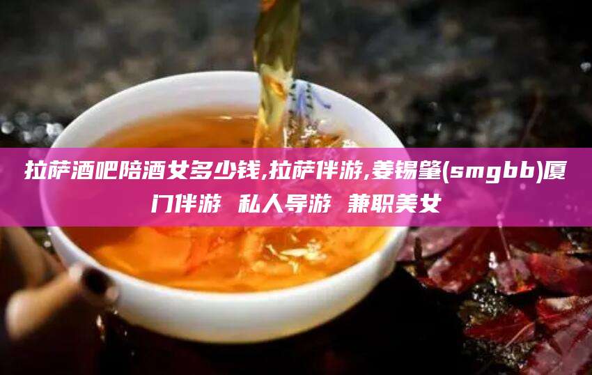 池州拉萨酒吧陪酒女多少钱,拉萨伴游,姜锡肇(smgbb)厦门伴游 私人导游 兼职美女