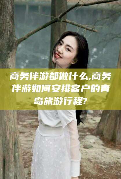 池州商务伴游都做什么,商务伴游如何安排客户的青岛旅游行程?