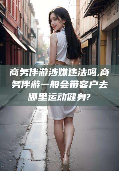 池州商务伴游涉嫌违法吗,商务伴游一般会带客户去哪里运动健身?