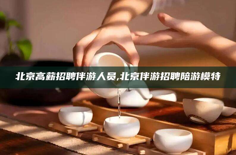 池州北京高薪招聘伴游人员,北京伴游招聘陪游模特