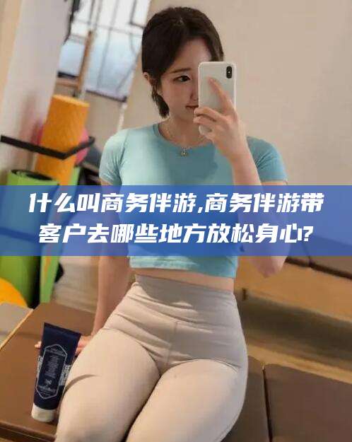 池州什么叫商务伴游,商务伴游带客户去哪些地方放松身心?