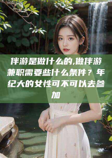 池州伴游是做什么的,做伴游兼职需要些什么条件？年纪大的女性可不可以去参加