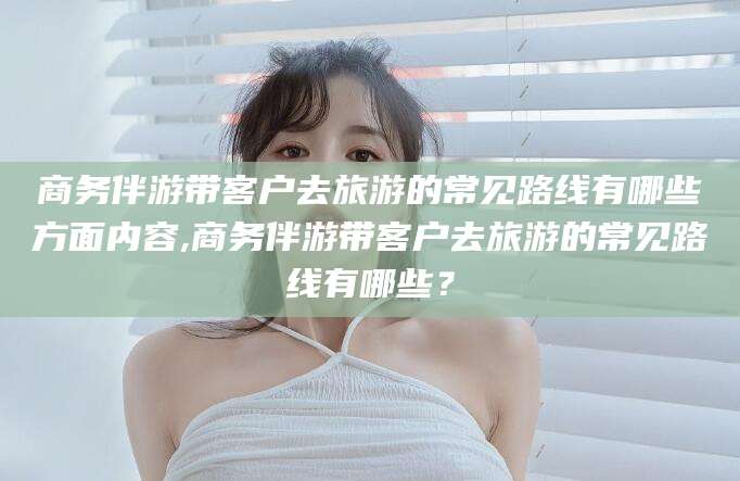 池州商务伴游带客户去旅游的常见路线有哪些方面内容,商务伴游带客户去旅游的常见路线有哪些？