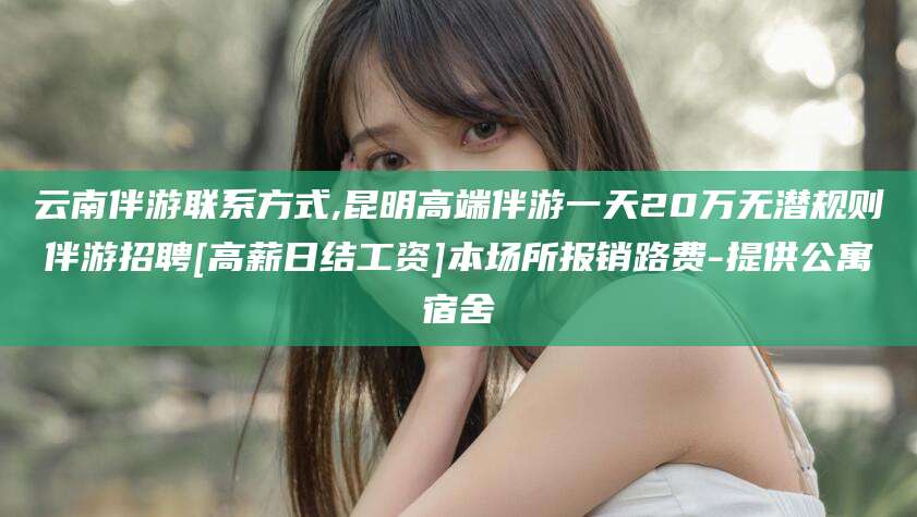 池州云南伴游联系方式,昆明高端伴游一天20万无潜规则伴游招聘[高薪日结工资]本场所报销路费-提供公寓宿舍