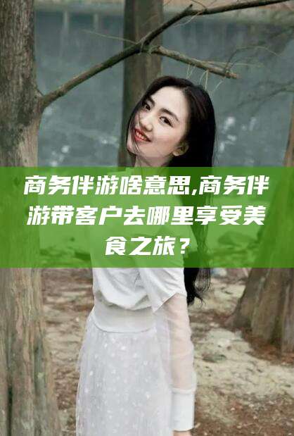 池州商务伴游啥意思,商务伴游带客户去哪里享受美食之旅？
