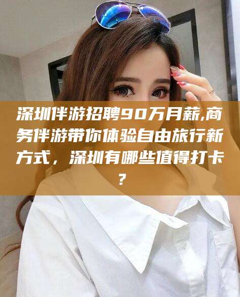 池州深圳伴游招聘90万月薪,商务伴游带你体验自由旅行新方式，深圳有哪些值得打卡？
