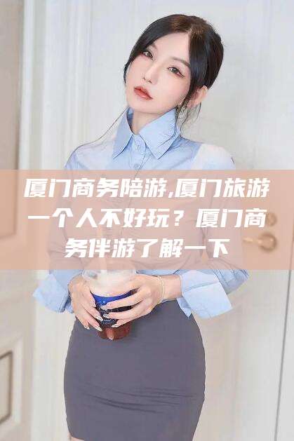 池州厦门商务陪游,厦门旅游一个人不好玩？厦门商务伴游了解一下