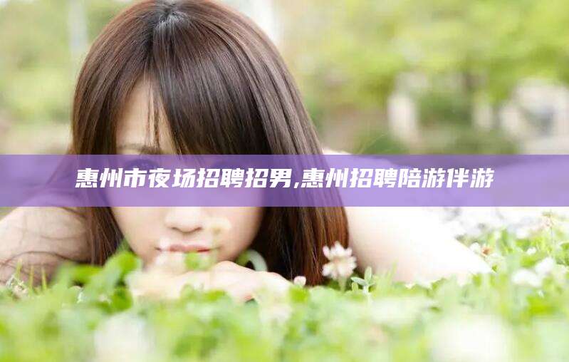 池州惠州市夜场招聘招男,惠州招聘陪游伴游