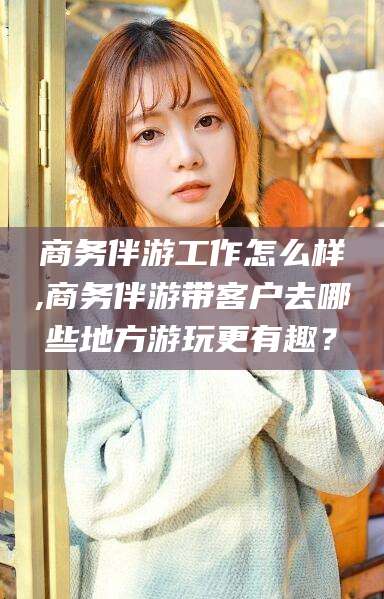 池州商务伴游工作怎么样,商务伴游带客户去哪些地方游玩更有趣？
