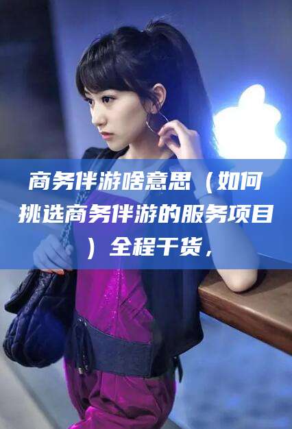 池州商务伴游啥意思（如何挑选商务伴游的服务项目）全程干货，