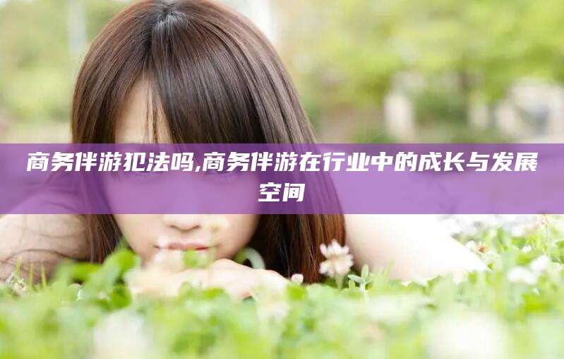 池州商务伴游犯法吗,商务伴游在行业中的成长与发展空间