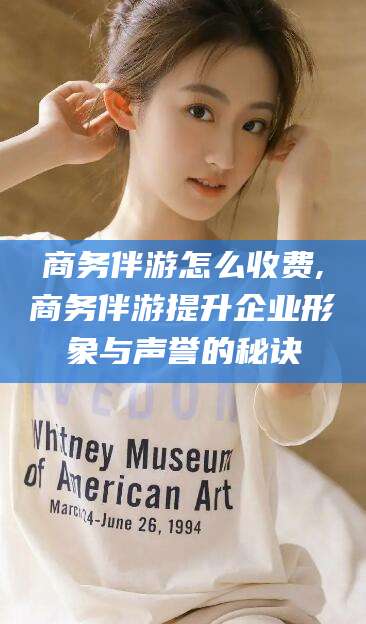 池州商务伴游怎么收费,商务伴游提升企业形象与声誉的秘诀